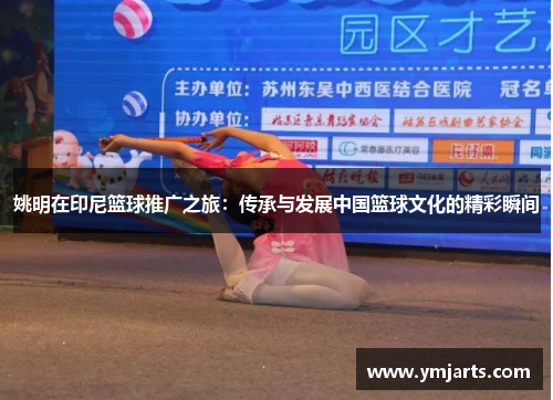 姚明在印尼篮球推广之旅：传承与发展中国篮球文化的精彩瞬间