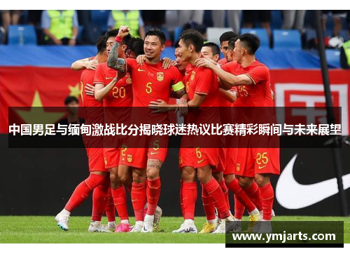 中国男足与缅甸激战比分揭晓球迷热议比赛精彩瞬间与未来展望