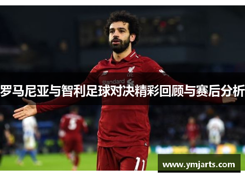 罗马尼亚与智利足球对决精彩回顾与赛后分析